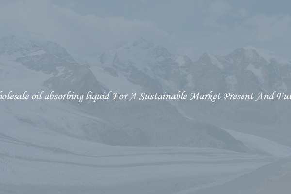 Wholesale oil absorbing liquid For A Sustainable Market Present And Future